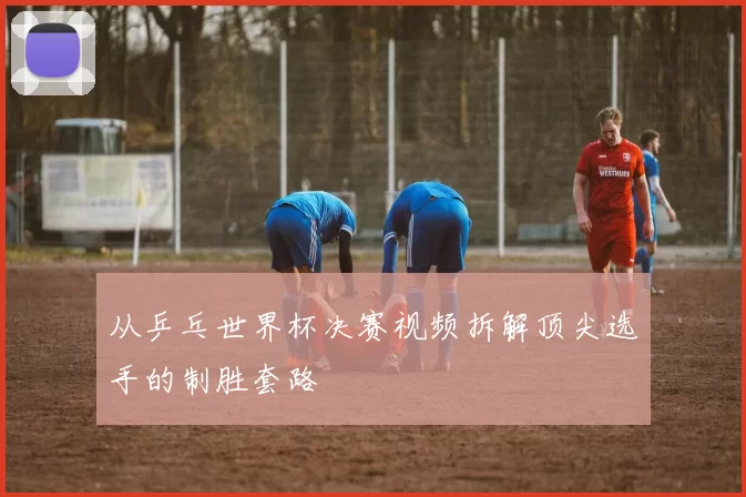 从乒乓世界杯决赛视频拆解顶尖选手的制胜套路