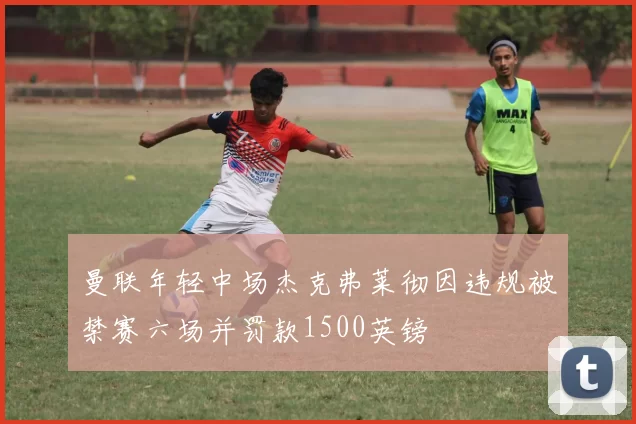 曼联年轻中场杰克弗莱彻因违规被禁赛六场并罚款1500英镑