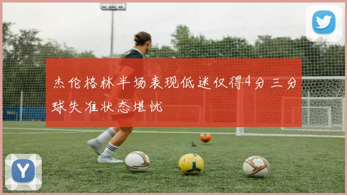 杰伦格林半场表现低迷仅得4分三分球失准状态堪忧